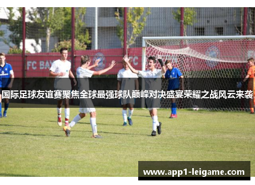国际足球友谊赛聚焦全球最强球队巅峰对决盛宴荣耀之战风云来袭 国际足球友谊赛聚焦全球最强球队巅峰对决盛宴荣耀之战风云来袭